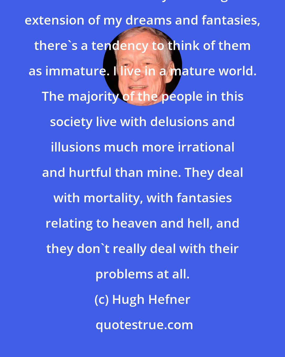 Hugh Hefner: Nothing goes on forever. I think that's one of the illusions of life. When I talk about my life being an extension of my dreams and fantasies, there's a tendency to think of them as immature. I live in a mature world. The majority of the people in this society live with delusions and illusions much more irrational and hurtful than mine. They deal with mortality, with fantasies relating to heaven and hell, and they don't really deal with their problems at all.