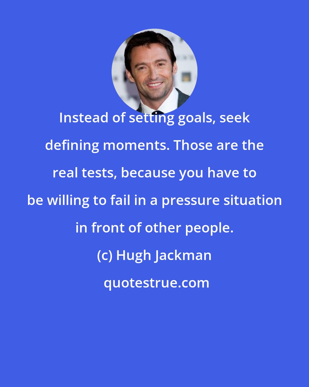 Hugh Jackman: Instead of setting goals, seek defining moments. Those are the real tests, because you have to be willing to fail in a pressure situation in front of other people.