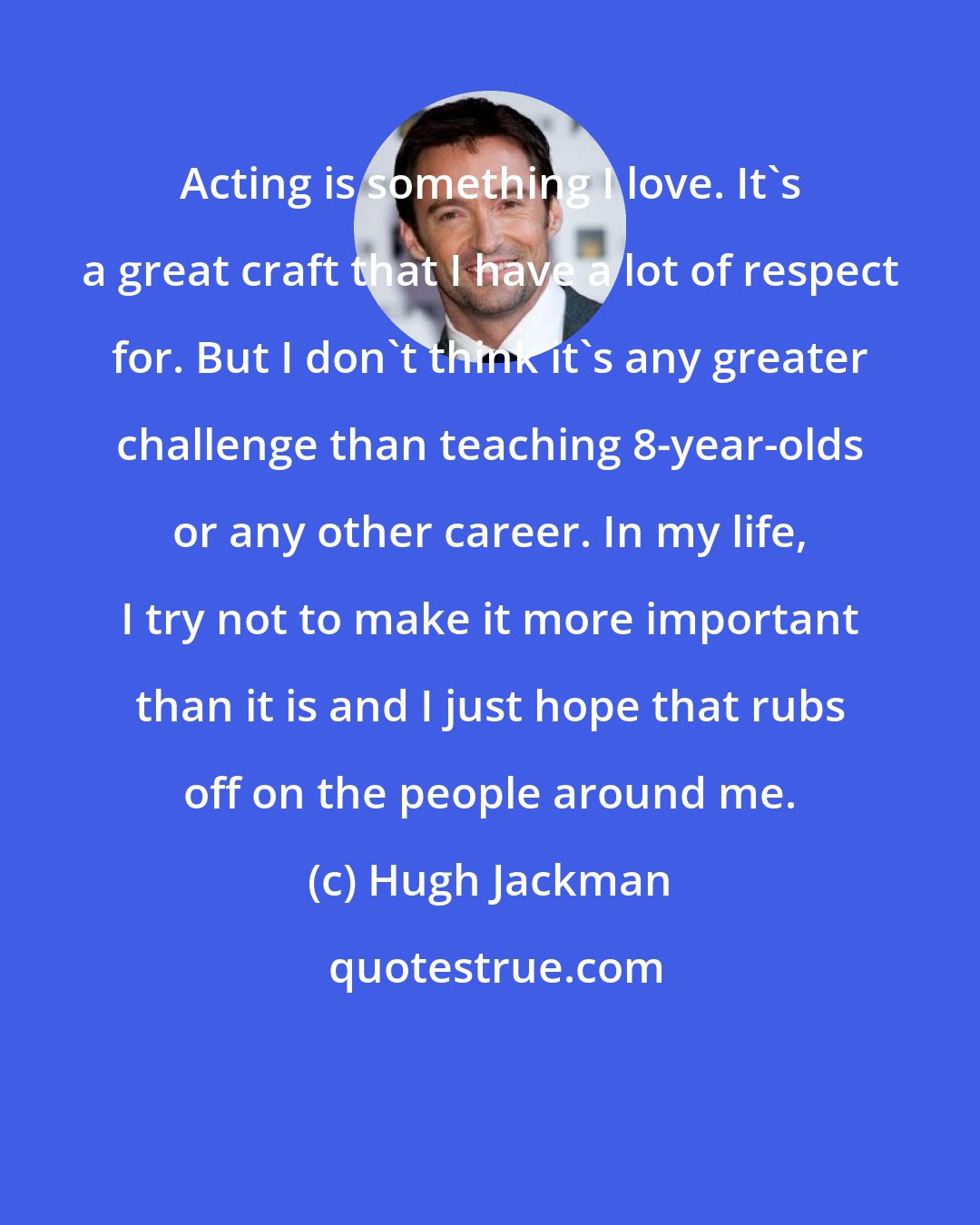 Hugh Jackman: Acting is something I love. It's a great craft that I have a lot of respect for. But I don't think it's any greater challenge than teaching 8-year-olds or any other career. In my life, I try not to make it more important than it is and I just hope that rubs off on the people around me.