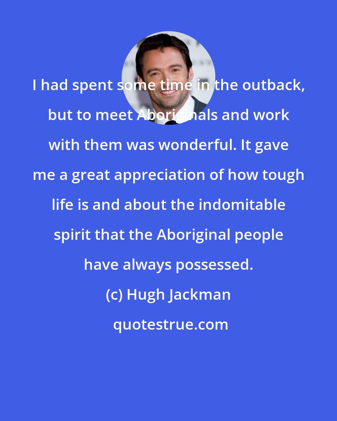 Hugh Jackman: I had spent some time in the outback, but to meet Aboriginals and work with them was wonderful. It gave me a great appreciation of how tough life is and about the indomitable spirit that the Aboriginal people have always possessed.
