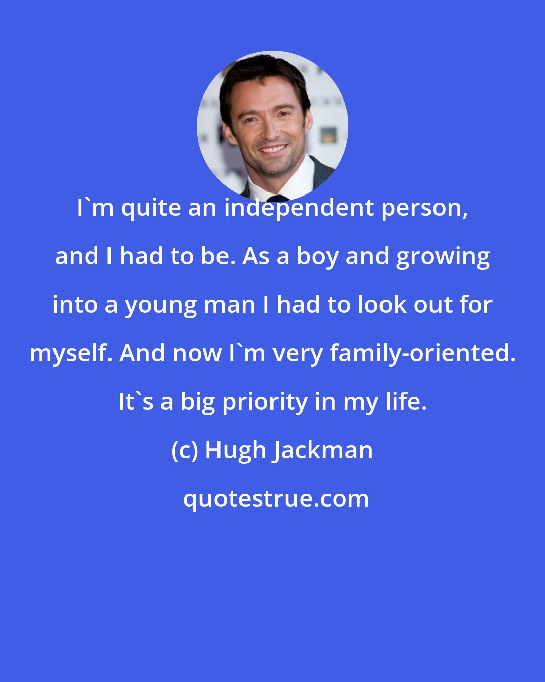 Hugh Jackman: I'm quite an independent person, and I had to be. As a boy and growing into a young man I had to look out for myself. And now I'm very family-oriented. It's a big priority in my life.