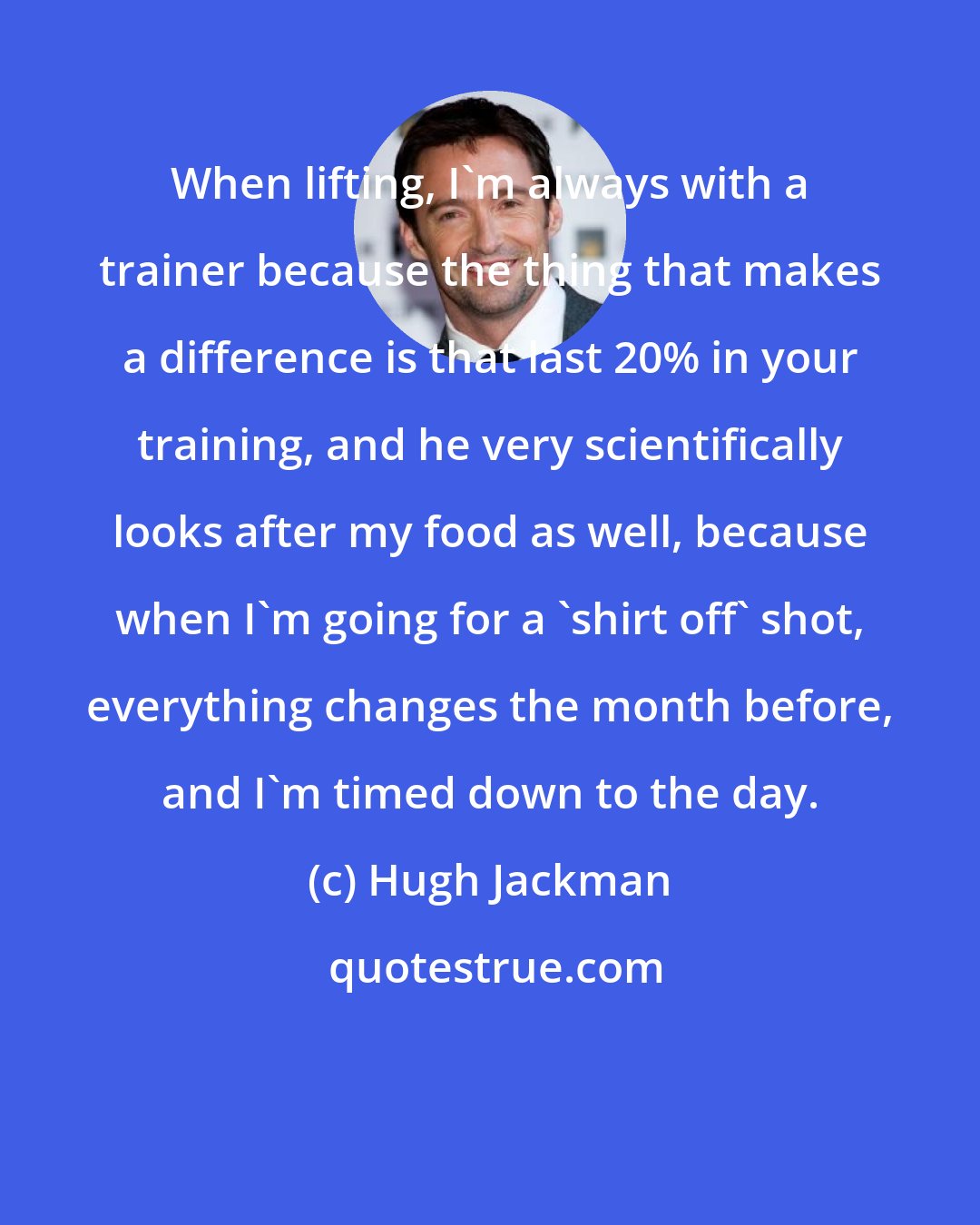 Hugh Jackman: When lifting, I'm always with a trainer because the thing that makes a difference is that last 20% in your training, and he very scientifically looks after my food as well, because when I'm going for a 'shirt off' shot, everything changes the month before, and I'm timed down to the day.