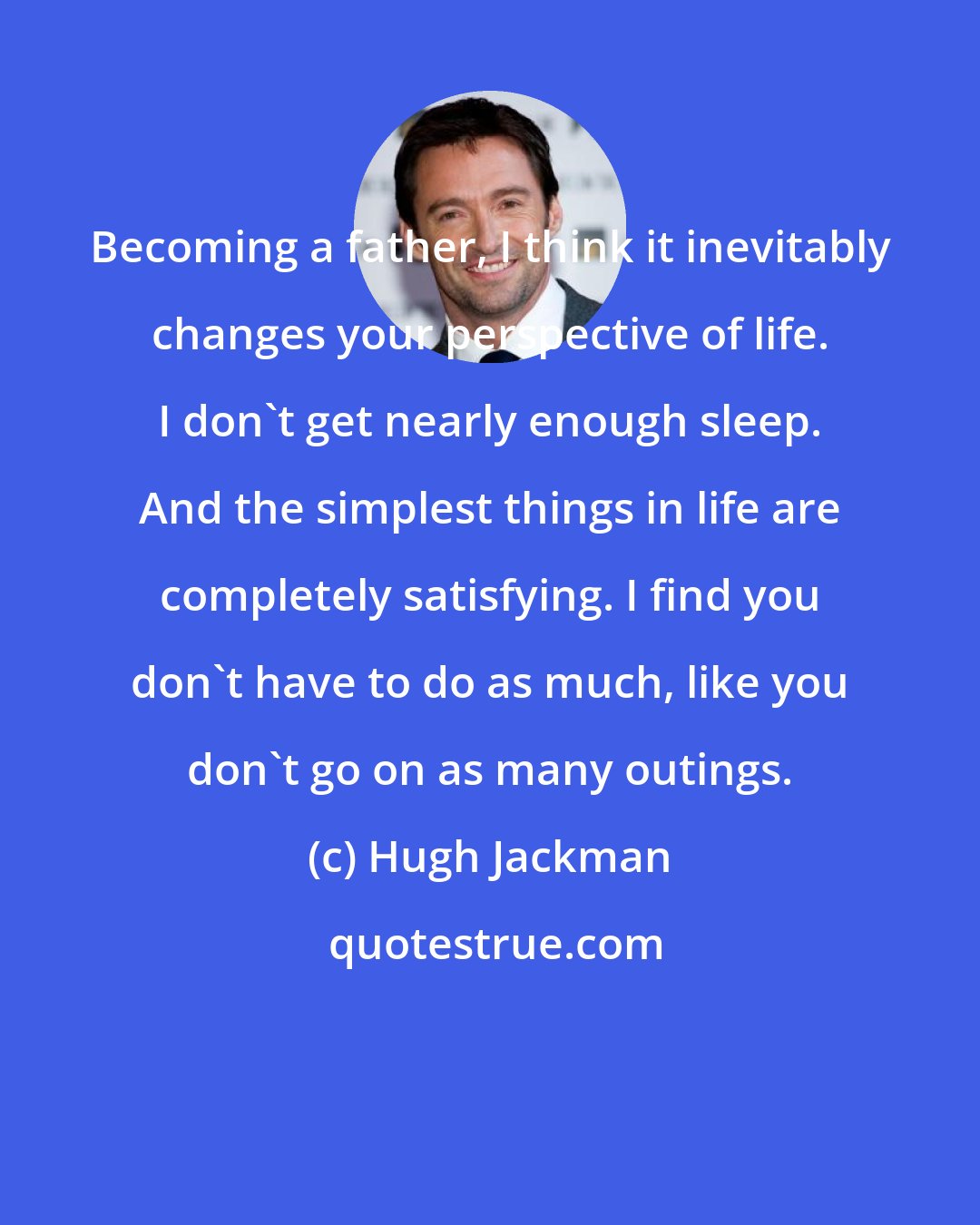 Hugh Jackman: Becoming a father, I think it inevitably changes your perspective of life. I don't get nearly enough sleep. And the simplest things in life are completely satisfying. I find you don't have to do as much, like you don't go on as many outings.