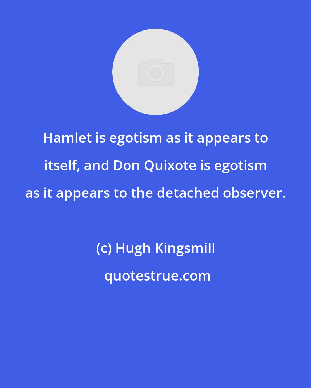 Hugh Kingsmill: Hamlet is egotism as it appears to itself, and Don Quixote is egotism as it appears to the detached observer.