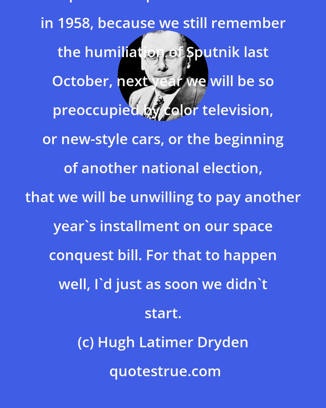 Hugh Latimer Dryden: I know that some knowledgeable people fear that although we might be willing to spend a couple of billion dollars in 1958, because we still remember the humiliation of Sputnik last October, next year we will be so preoccupied by color television, or new-style cars, or the beginning of another national election, that we will be unwilling to pay another year's installment on our space conquest bill. For that to happen well, I'd just as soon we didn't start.