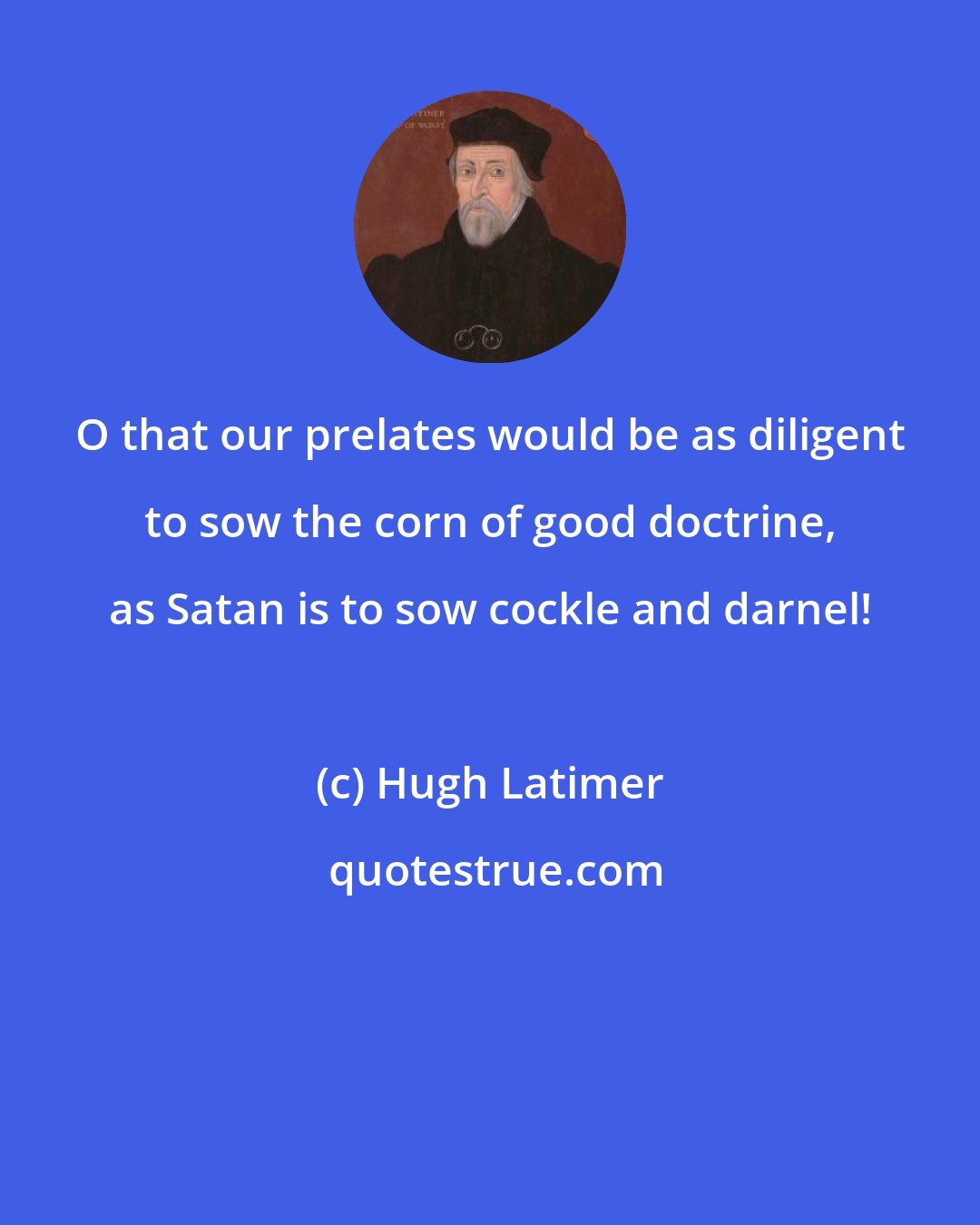 Hugh Latimer: O that our prelates would be as diligent to sow the corn of good doctrine, as Satan is to sow cockle and darnel!