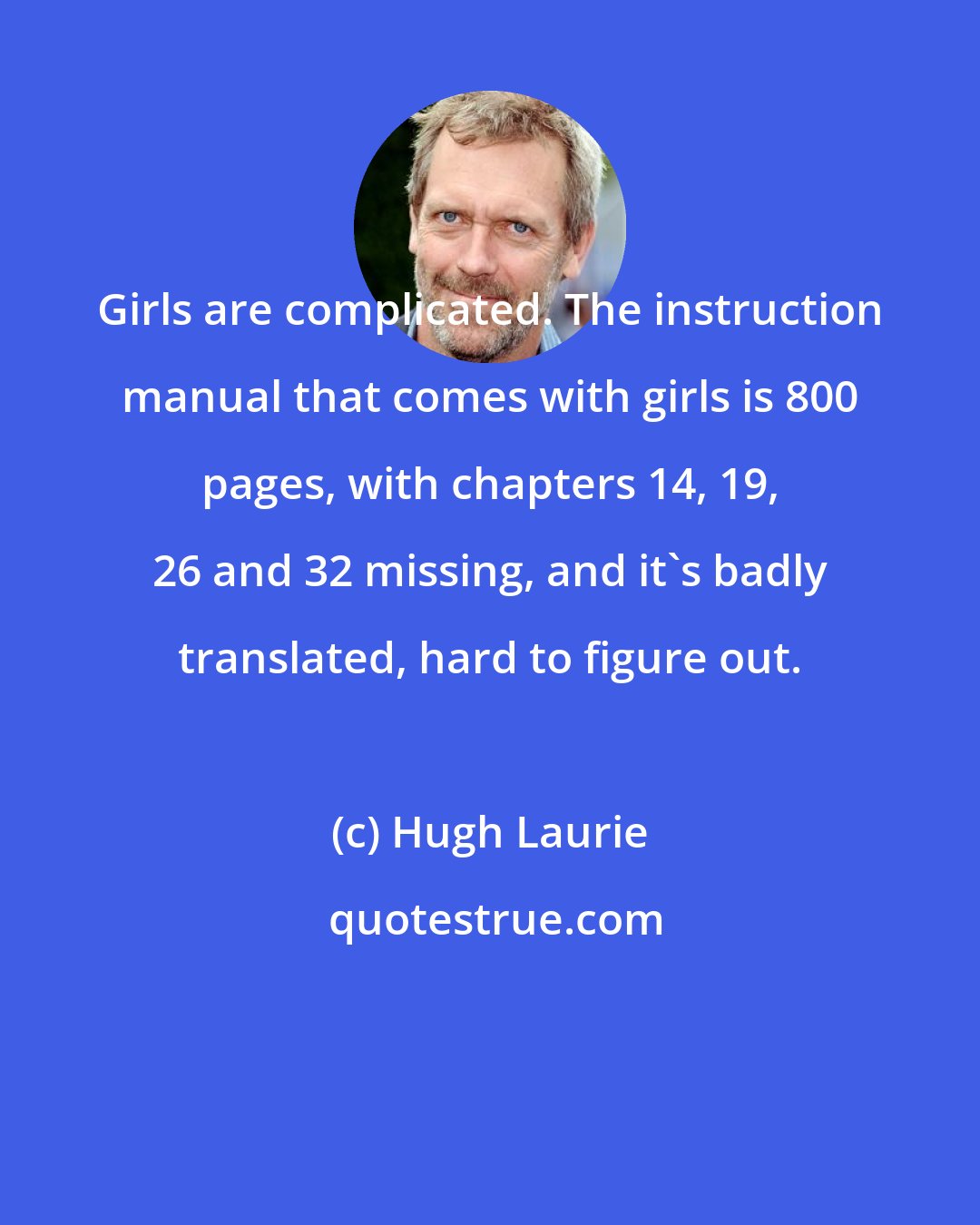 Hugh Laurie: Girls are complicated. The instruction manual that comes with girls is 800 pages, with chapters 14, 19, 26 and 32 missing, and it's badly translated, hard to figure out.