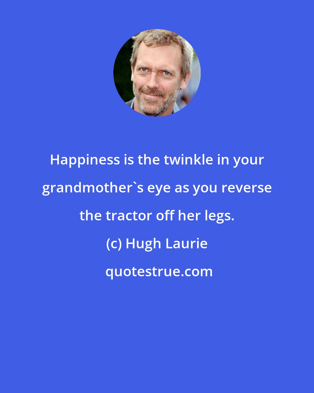 Hugh Laurie: Happiness is the twinkle in your grandmother's eye as you reverse the tractor off her legs.