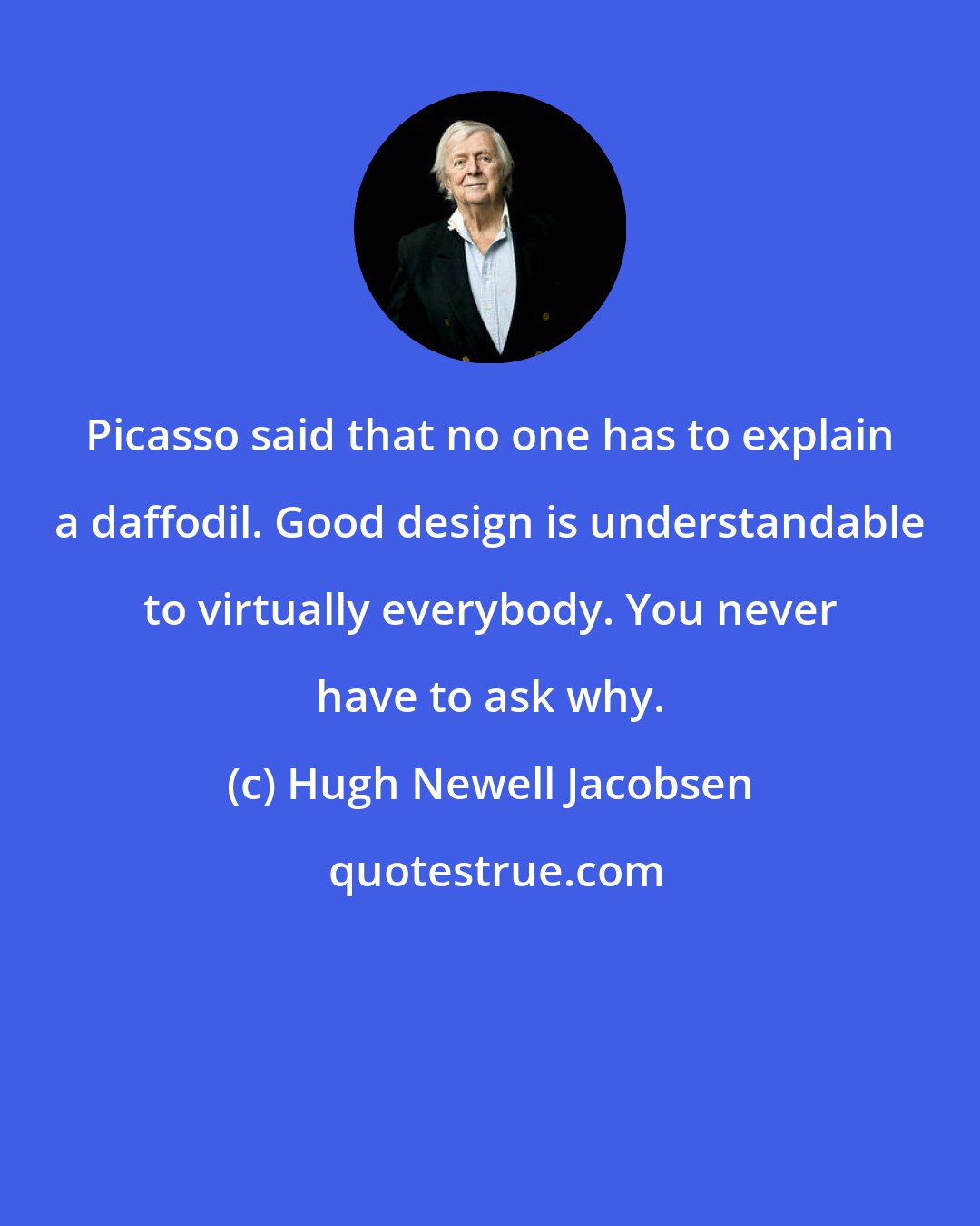 Hugh Newell Jacobsen: Picasso said that no one has to explain a daffodil. Good design is understandable to virtually everybody. You never have to ask why.