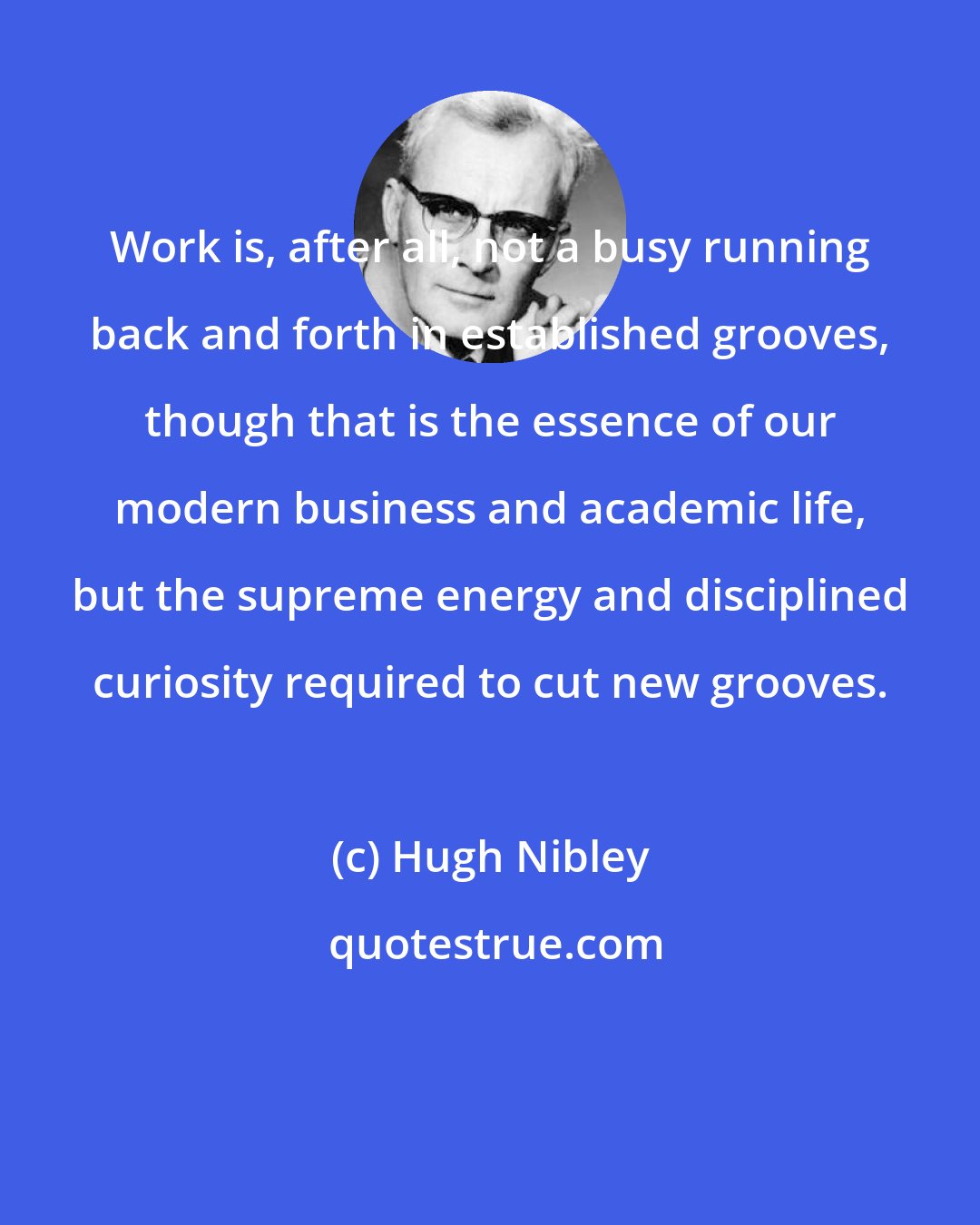 Hugh Nibley: Work is, after all, not a busy running back and forth in established grooves, though that is the essence of our modern business and academic life, but the supreme energy and disciplined curiosity required to cut new grooves.