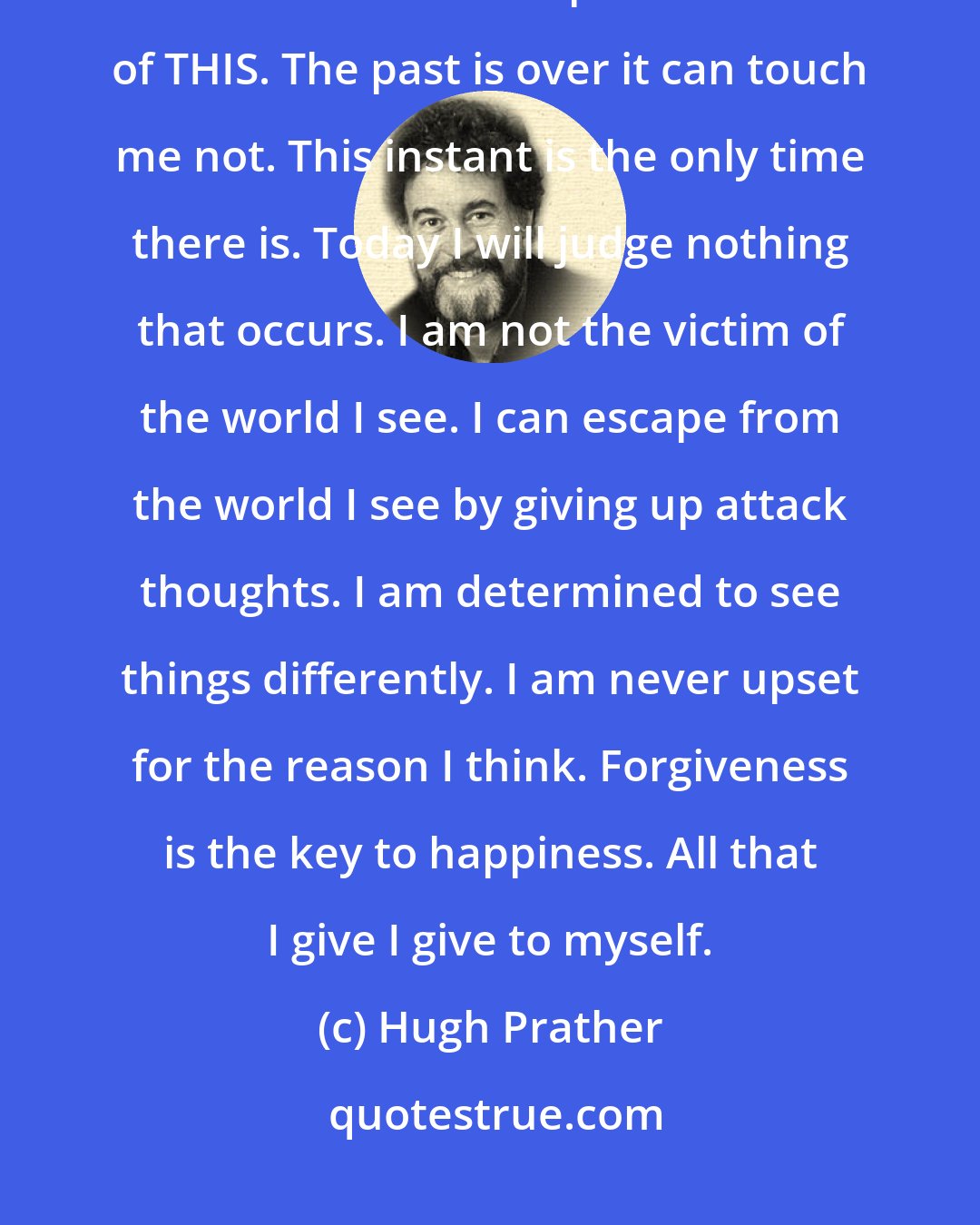 Hugh Prather: I am responsible for what I see. I can elect to change all thoughts that hurt. I could see peace instead of THIS. The past is over it can touch me not. This instant is the only time there is. Today I will judge nothing that occurs. I am not the victim of the world I see. I can escape from the world I see by giving up attack thoughts. I am determined to see things differently. I am never upset for the reason I think. Forgiveness is the key to happiness. All that I give I give to myself.
