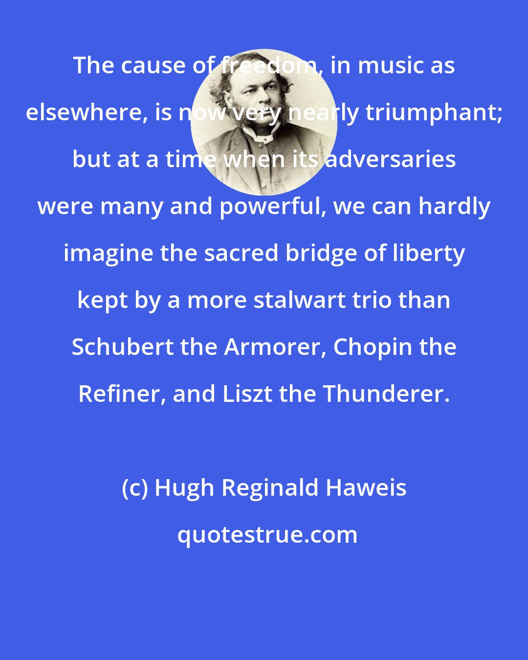 Hugh Reginald Haweis: The cause of freedom, in music as elsewhere, is now very nearly triumphant; but at a time when its adversaries were many and powerful, we can hardly imagine the sacred bridge of liberty kept by a more stalwart trio than Schubert the Armorer, Chopin the Refiner, and Liszt the Thunderer.