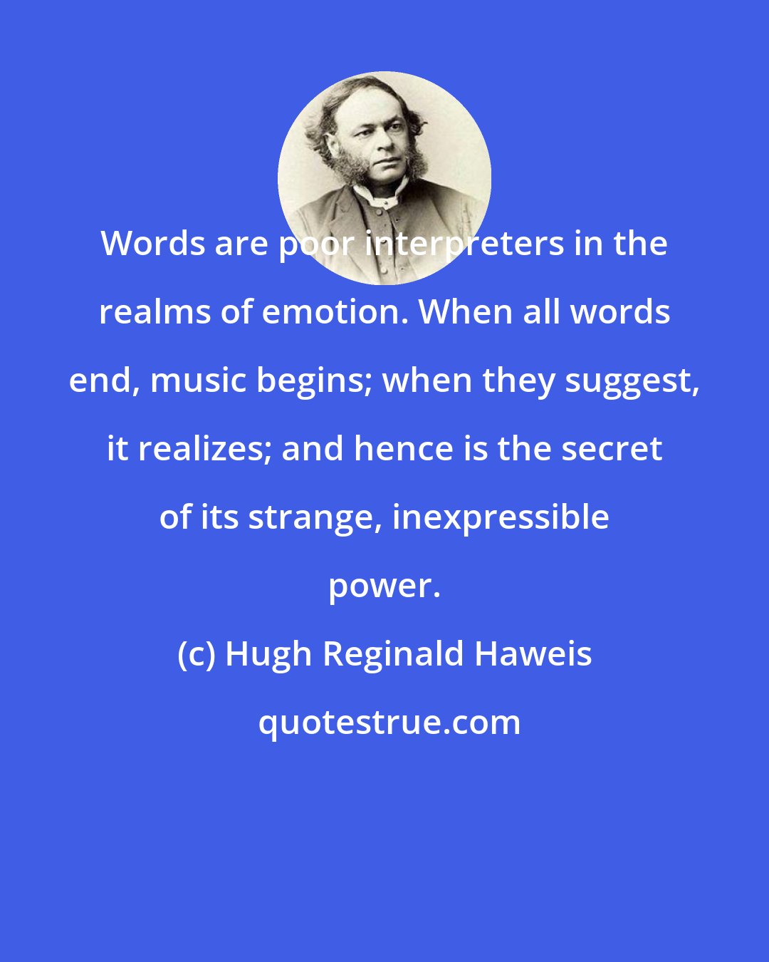 Hugh Reginald Haweis: Words are poor interpreters in the realms of emotion. When all words end, music begins; when they suggest, it realizes; and hence is the secret of its strange, inexpressible power.
