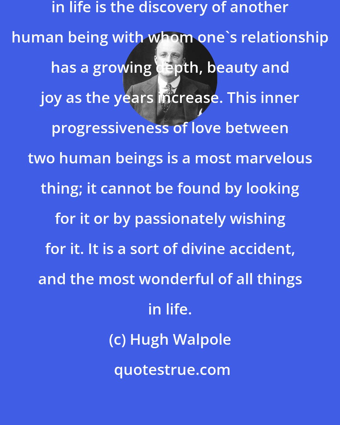 Hugh Walpole: The most wonderful of all things in life is the discovery of another human being with whom one's relationship has a growing depth, beauty and joy as the years increase. This inner progressiveness of love between two human beings is a most marvelous thing; it cannot be found by looking for it or by passionately wishing for it. It is a sort of divine accident, and the most wonderful of all things in life.