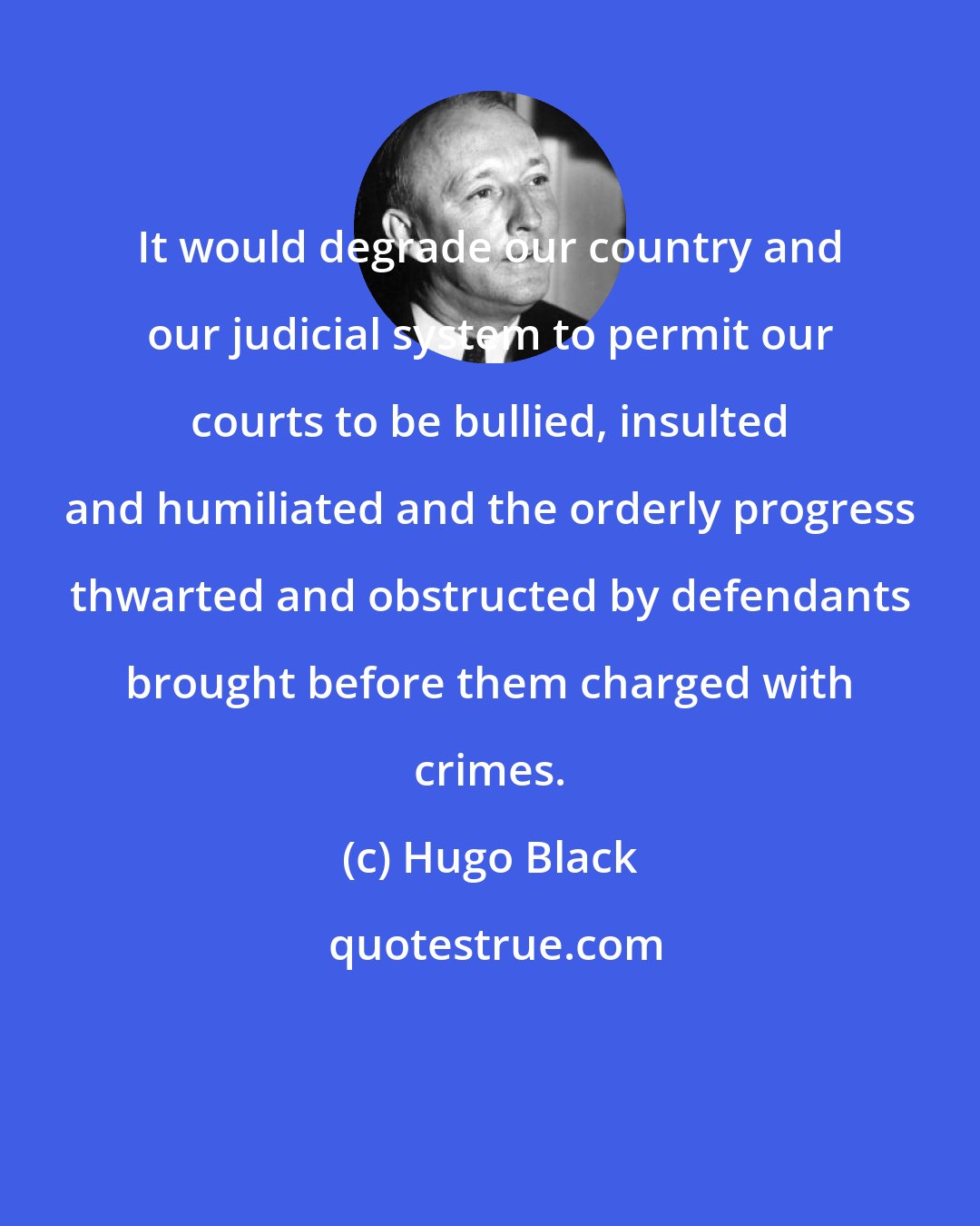 Hugo Black: It would degrade our country and our judicial system to permit our courts to be bullied, insulted and humiliated and the orderly progress thwarted and obstructed by defendants brought before them charged with crimes.