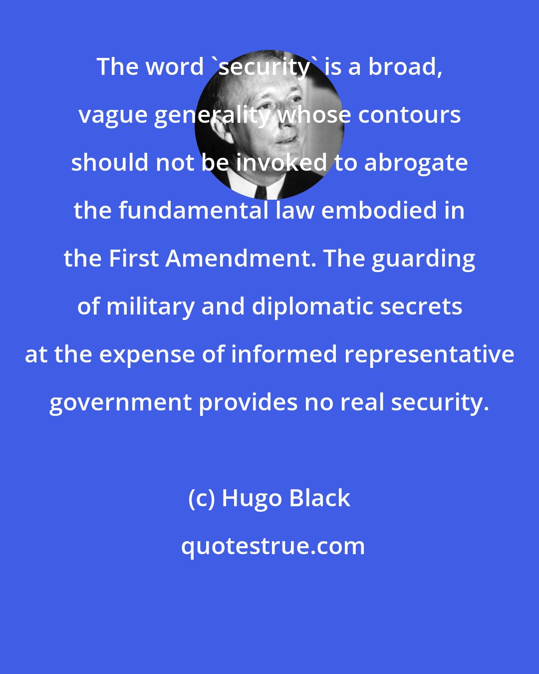 Hugo Black: The word 'security' is a broad, vague generality whose contours should not be invoked to abrogate the fundamental law embodied in the First Amendment. The guarding of military and diplomatic secrets at the expense of informed representative government provides no real security.