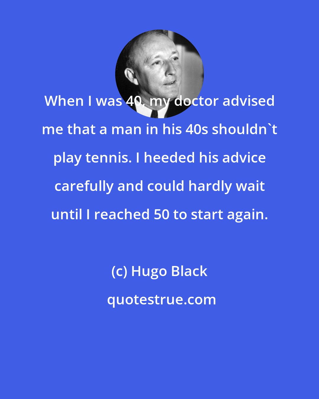 Hugo Black: When I was 40, my doctor advised me that a man in his 40s shouldn't play tennis. I heeded his advice carefully and could hardly wait until I reached 50 to start again.