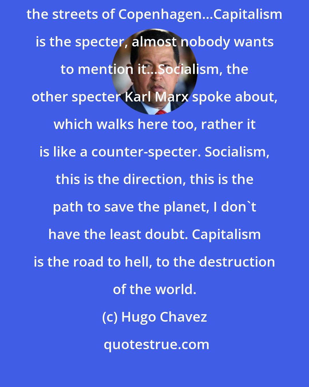 Hugo Chavez: To paraphrase Karl Marx, the great Karl Marx, a specter is haunting the streets of Copenhagen...Capitalism is the specter, almost nobody wants to mention it...Socialism, the other specter Karl Marx spoke about, which walks here too, rather it is like a counter-specter. Socialism, this is the direction, this is the path to save the planet, I don't have the least doubt. Capitalism is the road to hell, to the destruction of the world.