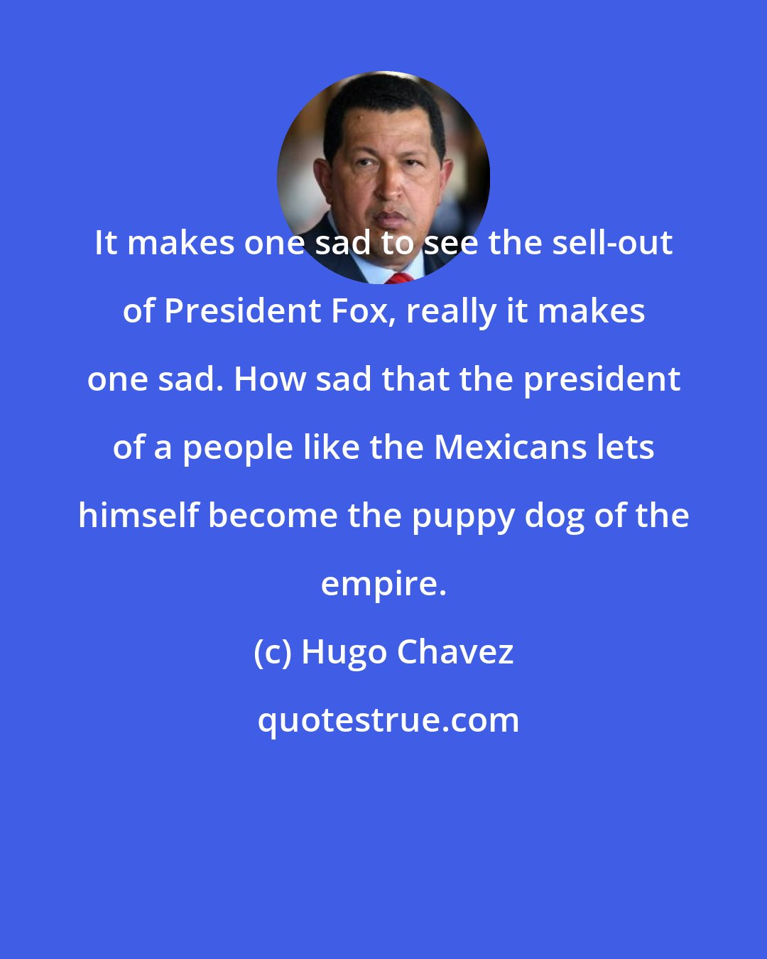 Hugo Chavez: It makes one sad to see the sell-out of President Fox, really it makes one sad. How sad that the president of a people like the Mexicans lets himself become the puppy dog of the empire.