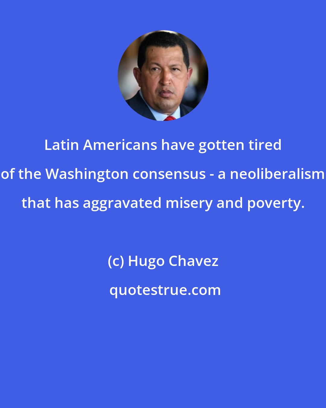 Hugo Chavez: Latin Americans have gotten tired of the Washington consensus - a neoliberalism that has aggravated misery and poverty.