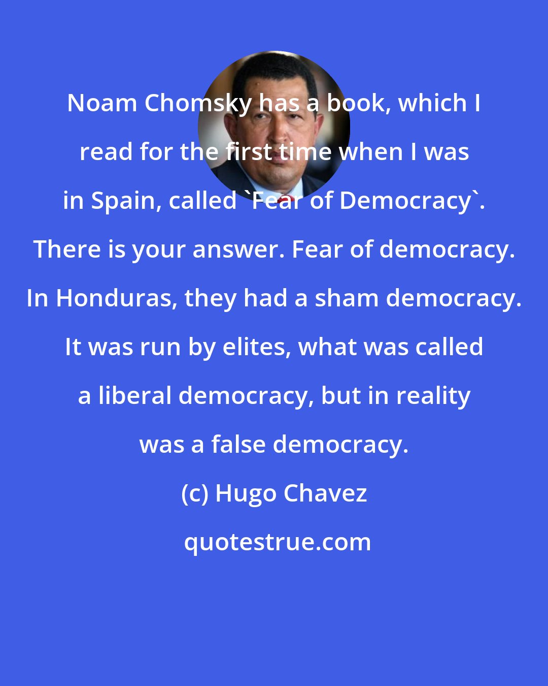 Hugo Chavez: Noam Chomsky has a book, which I read for the first time when I was in Spain, called 'Fear of Democracy'. There is your answer. Fear of democracy. In Honduras, they had a sham democracy. It was run by elites, what was called a liberal democracy, but in reality was a false democracy.