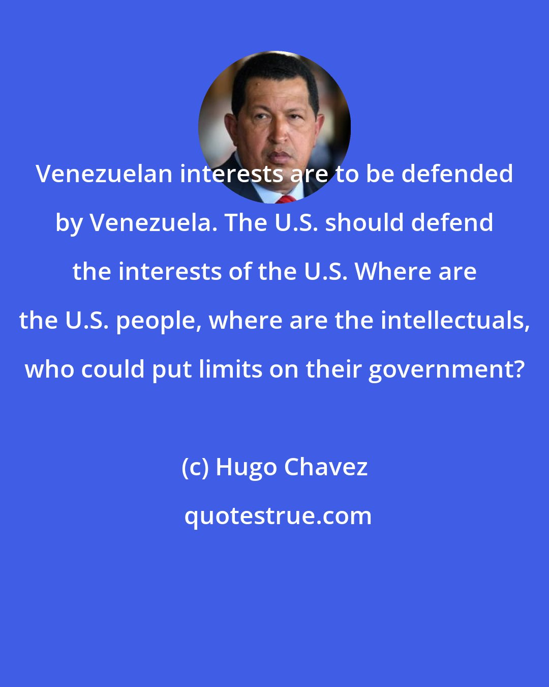 Hugo Chavez: Venezuelan interests are to be defended by Venezuela. The U.S. should defend the interests of the U.S. Where are the U.S. people, where are the intellectuals, who could put limits on their government?