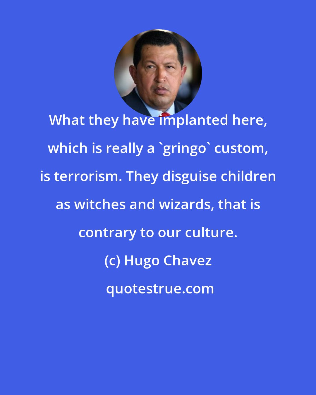 Hugo Chavez: What they have implanted here, which is really a 'gringo' custom, is terrorism. They disguise children as witches and wizards, that is contrary to our culture.