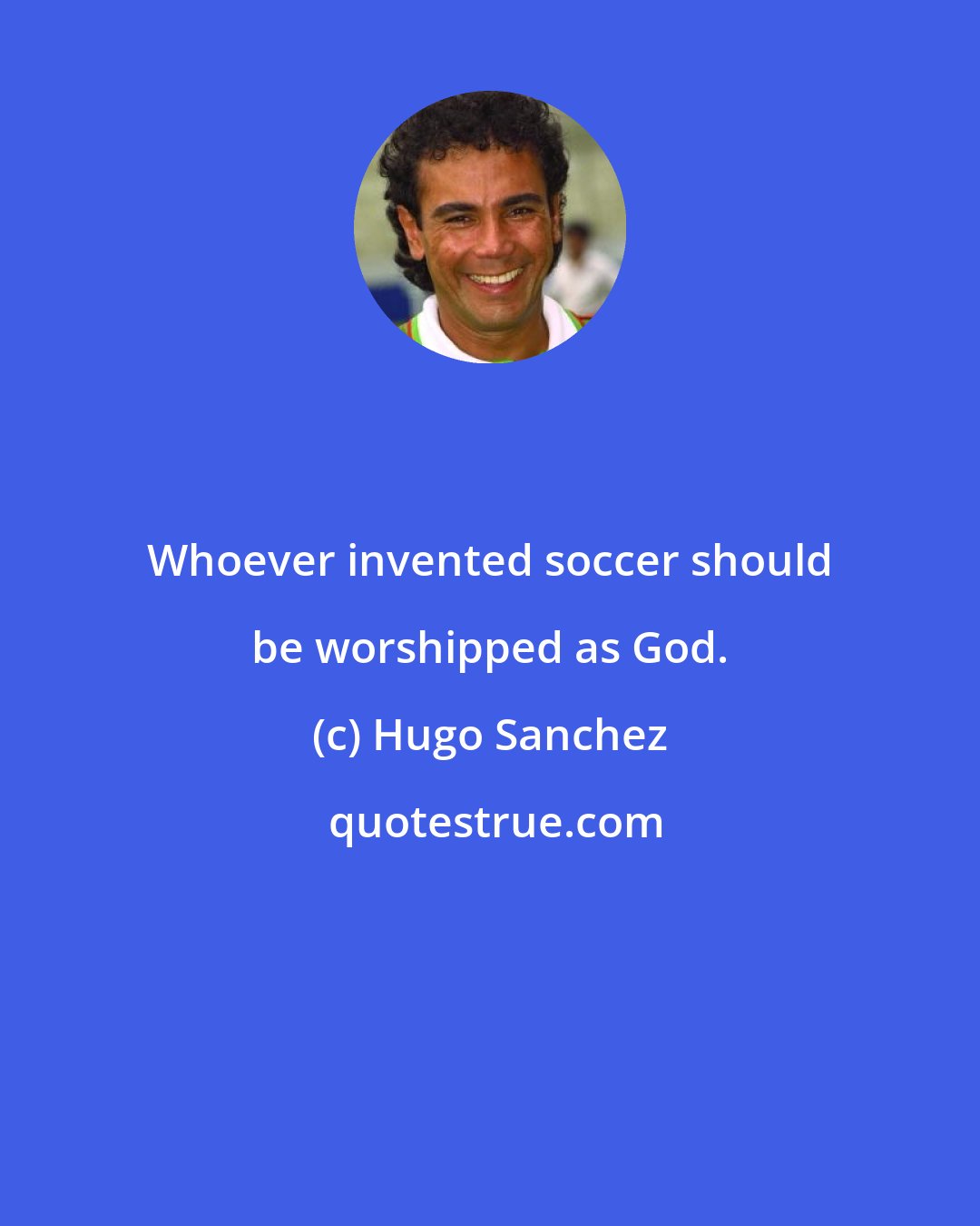 Hugo Sanchez: Whoever invented soccer should be worshipped as God.