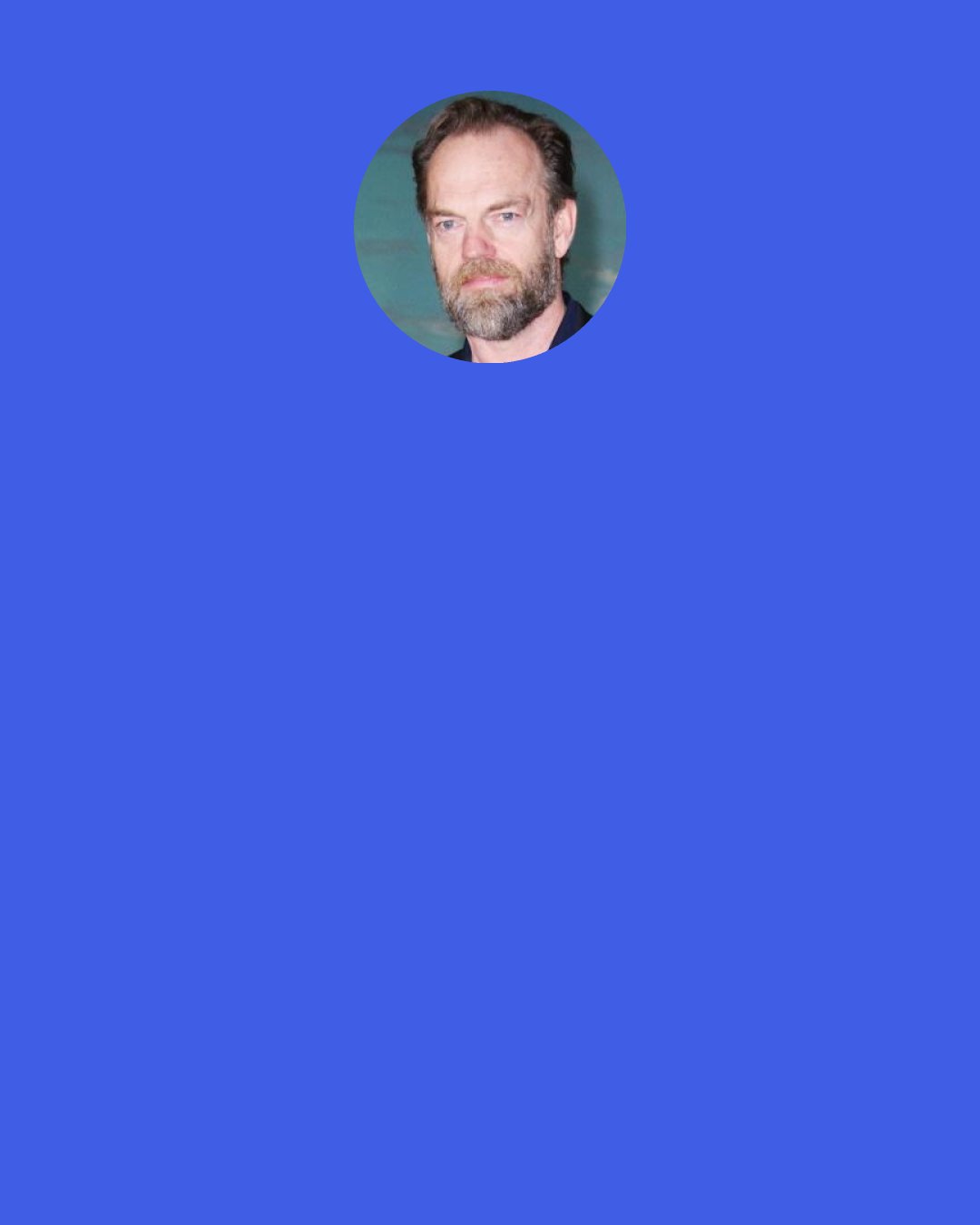 Hugo Weaving: A lot of people have a fear of Shakespeare. Even actors do. People are like, "Oh, I won't go and see Shakespeare because the language is so hard," but it is. When you read it on the page, you go, "What?! What does that mean?!" If you go to a Shakespeare play and you've never been, you sit there and go, "I'm an idiot! I don't get it!"