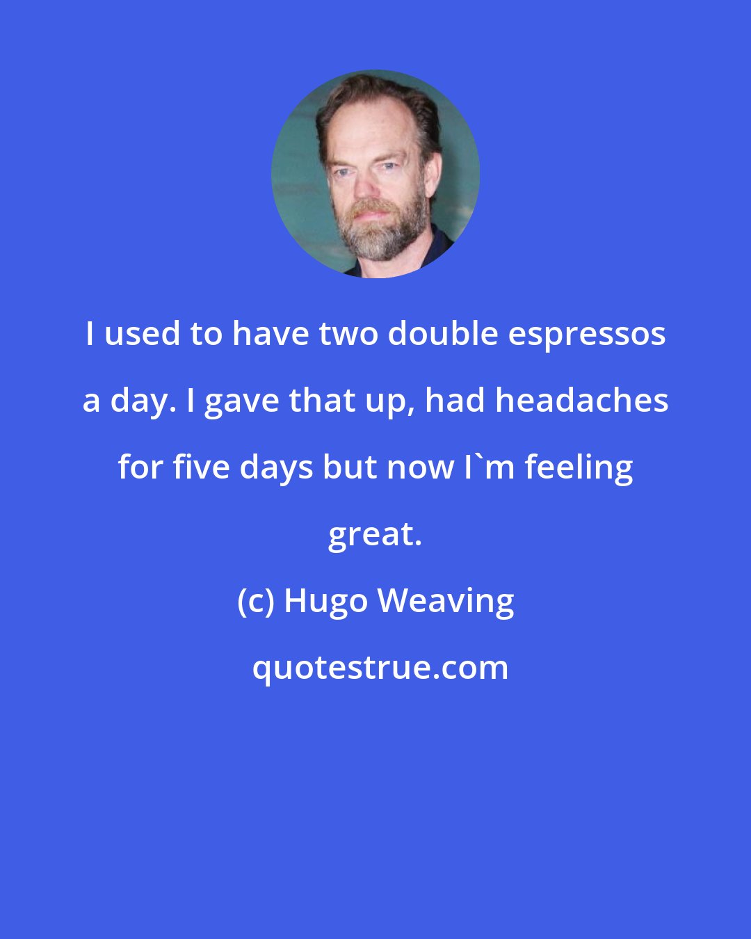 Hugo Weaving: I used to have two double espressos a day. I gave that up, had headaches for five days but now I'm feeling great.