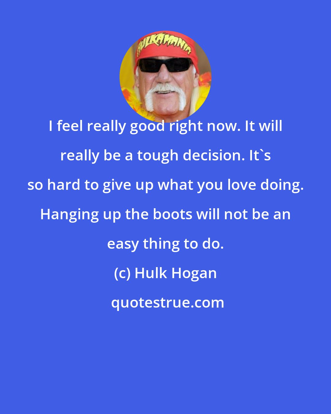 Hulk Hogan: I feel really good right now. It will really be a tough decision. It's so hard to give up what you love doing. Hanging up the boots will not be an easy thing to do.