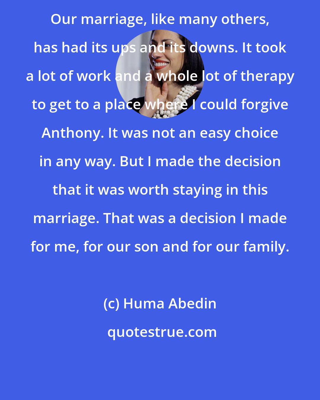 Huma Abedin: Our marriage, like many others, has had its ups and its downs. It took a lot of work and a whole lot of therapy to get to a place where I could forgive Anthony. It was not an easy choice in any way. But I made the decision that it was worth staying in this marriage. That was a decision I made for me, for our son and for our family.