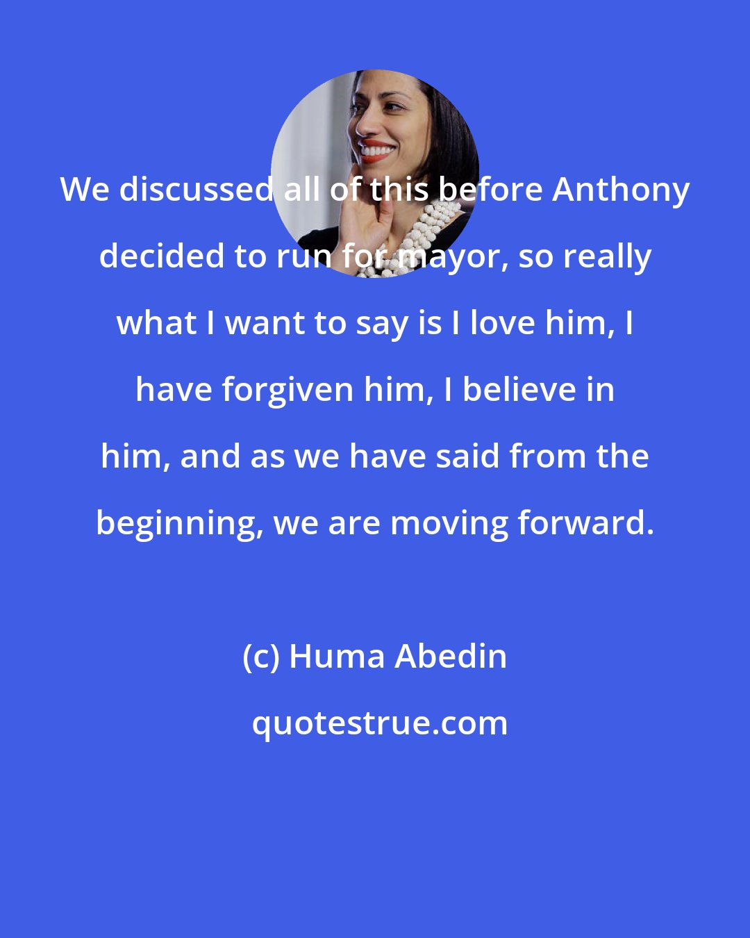 Huma Abedin: We discussed all of this before Anthony decided to run for mayor, so really what I want to say is I love him, I have forgiven him, I believe in him, and as we have said from the beginning, we are moving forward.