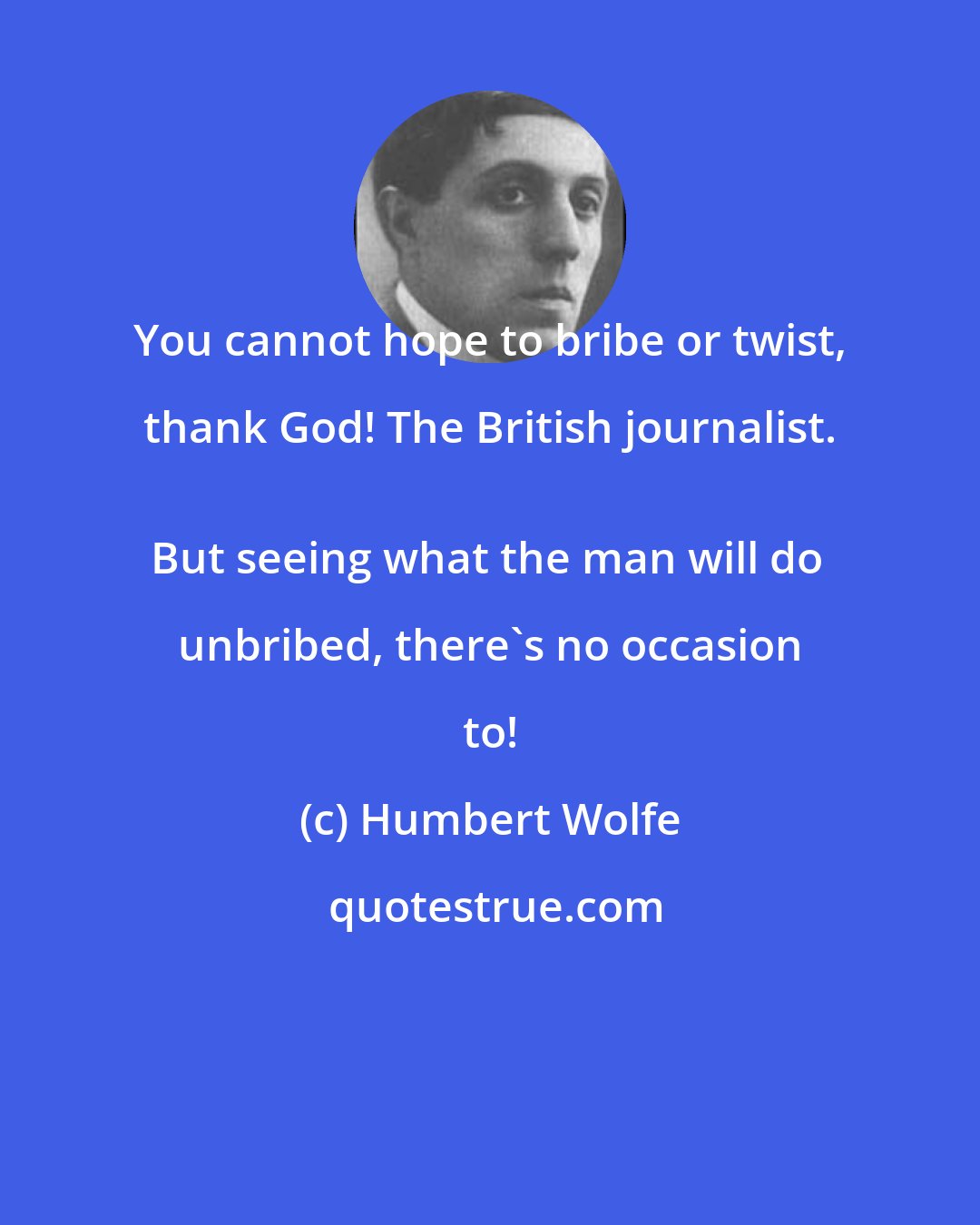 Humbert Wolfe: You cannot hope to bribe or twist, thank God! The British journalist. 
But seeing what the man will do unbribed, there's no occasion to!