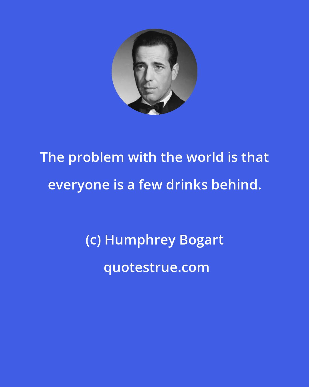 Humphrey Bogart: The problem with the world is that everyone is a few drinks behind.