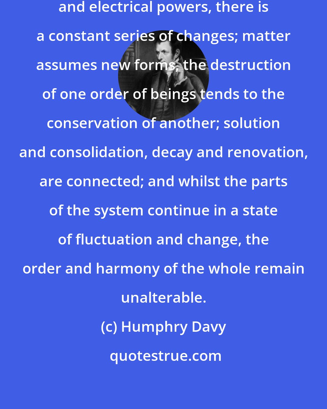 Humphry Davy: And by the influence of heat, light, and electrical powers, there is a constant series of changes; matter assumes new forms, the destruction of one order of beings tends to the conservation of another; solution and consolidation, decay and renovation, are connected; and whilst the parts of the system continue in a state of fluctuation and change, the order and harmony of the whole remain unalterable.