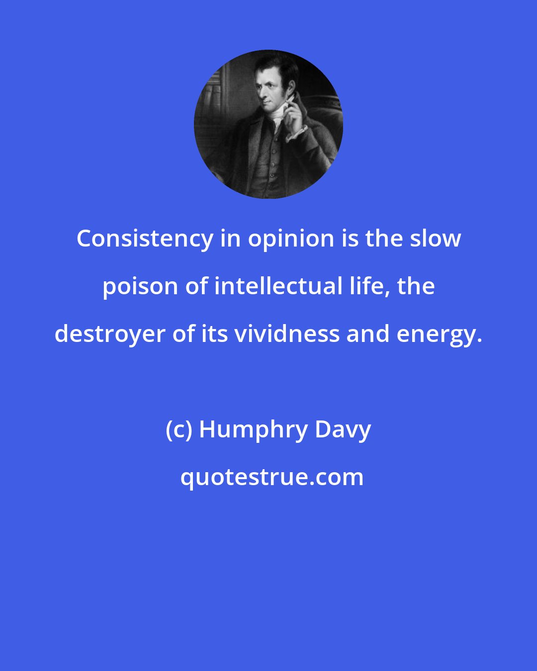 Humphry Davy: Consistency in opinion is the slow poison of intellectual life, the destroyer of its vividness and energy.