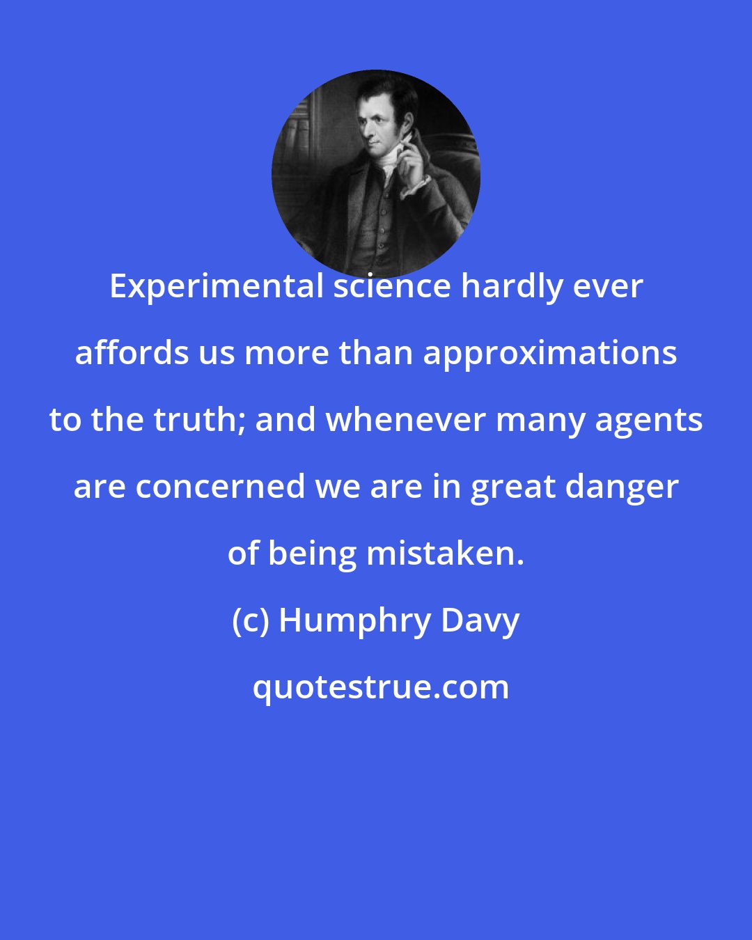 Humphry Davy: Experimental science hardly ever affords us more than approximations to the truth; and whenever many agents are concerned we are in great danger of being mistaken.