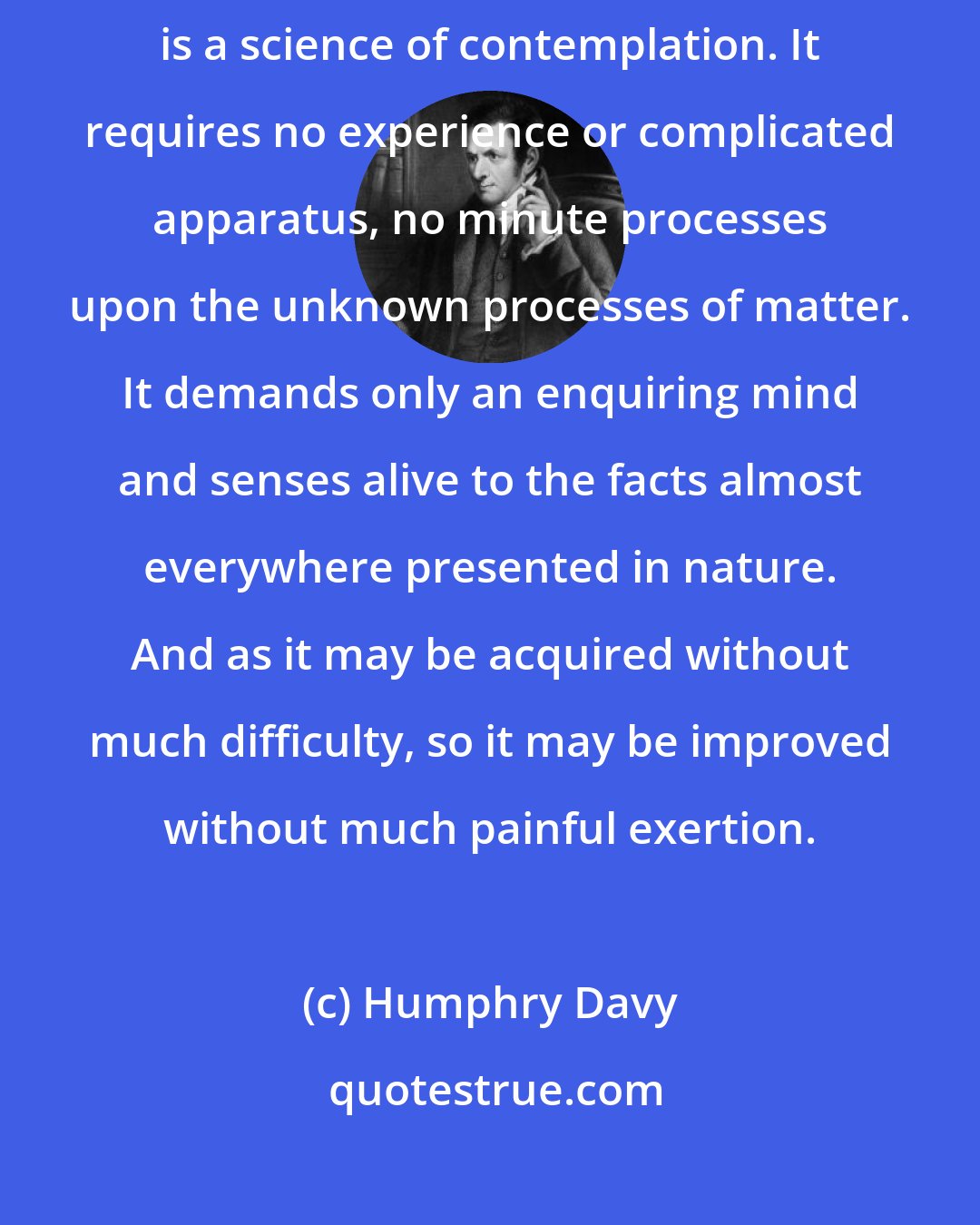 Humphry Davy: Geology, perhaps more than any other department of natural philosophy, is a science of contemplation. It requires no experience or complicated apparatus, no minute processes upon the unknown processes of matter. It demands only an enquiring mind and senses alive to the facts almost everywhere presented in nature. And as it may be acquired without much difficulty, so it may be improved without much painful exertion.