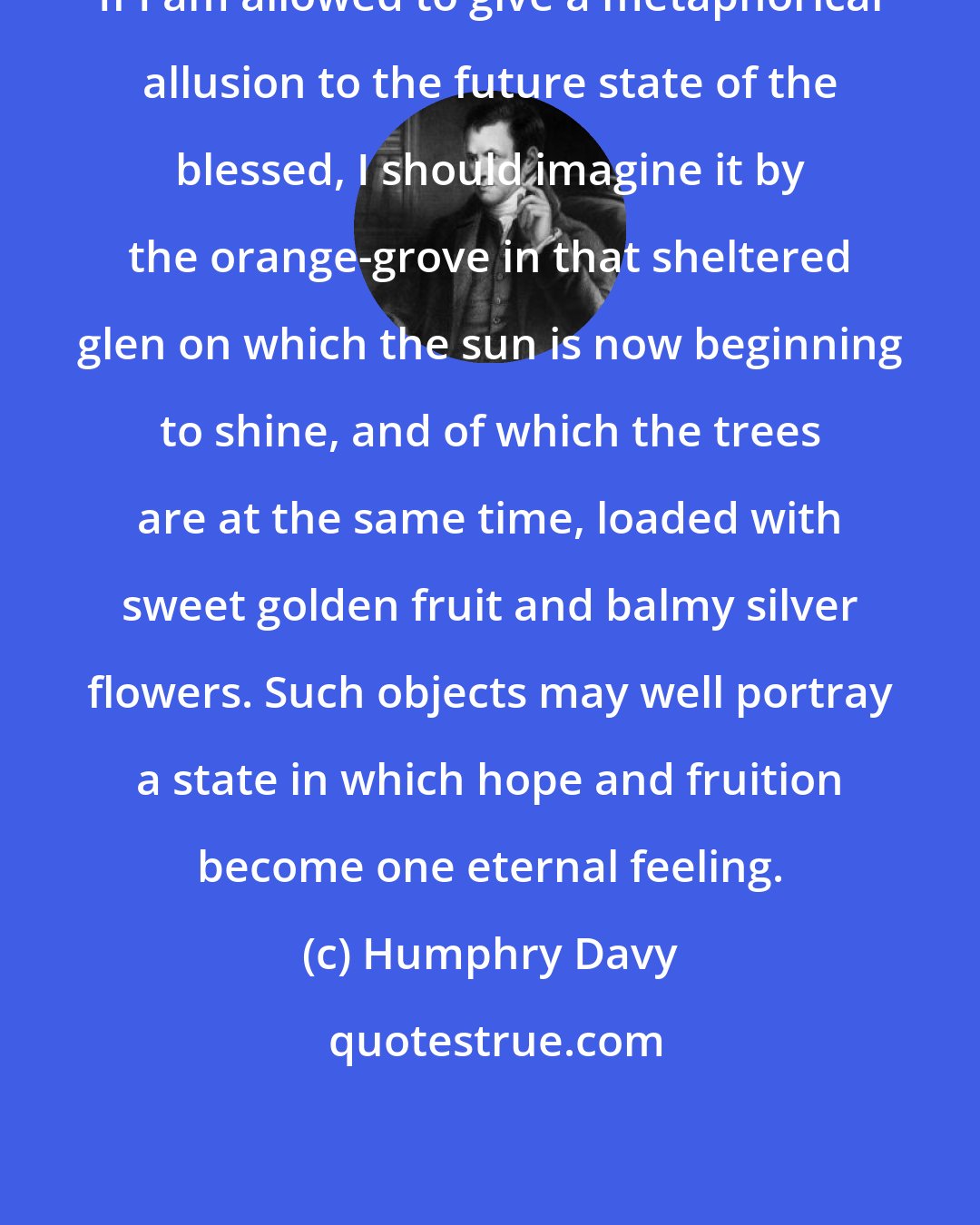 Humphry Davy: If I am allowed to give a metaphorical allusion to the future state of the blessed, I should imagine it by the orange-grove in that sheltered glen on which the sun is now beginning to shine, and of which the trees are at the same time, loaded with sweet golden fruit and balmy silver flowers. Such objects may well portray a state in which hope and fruition become one eternal feeling.