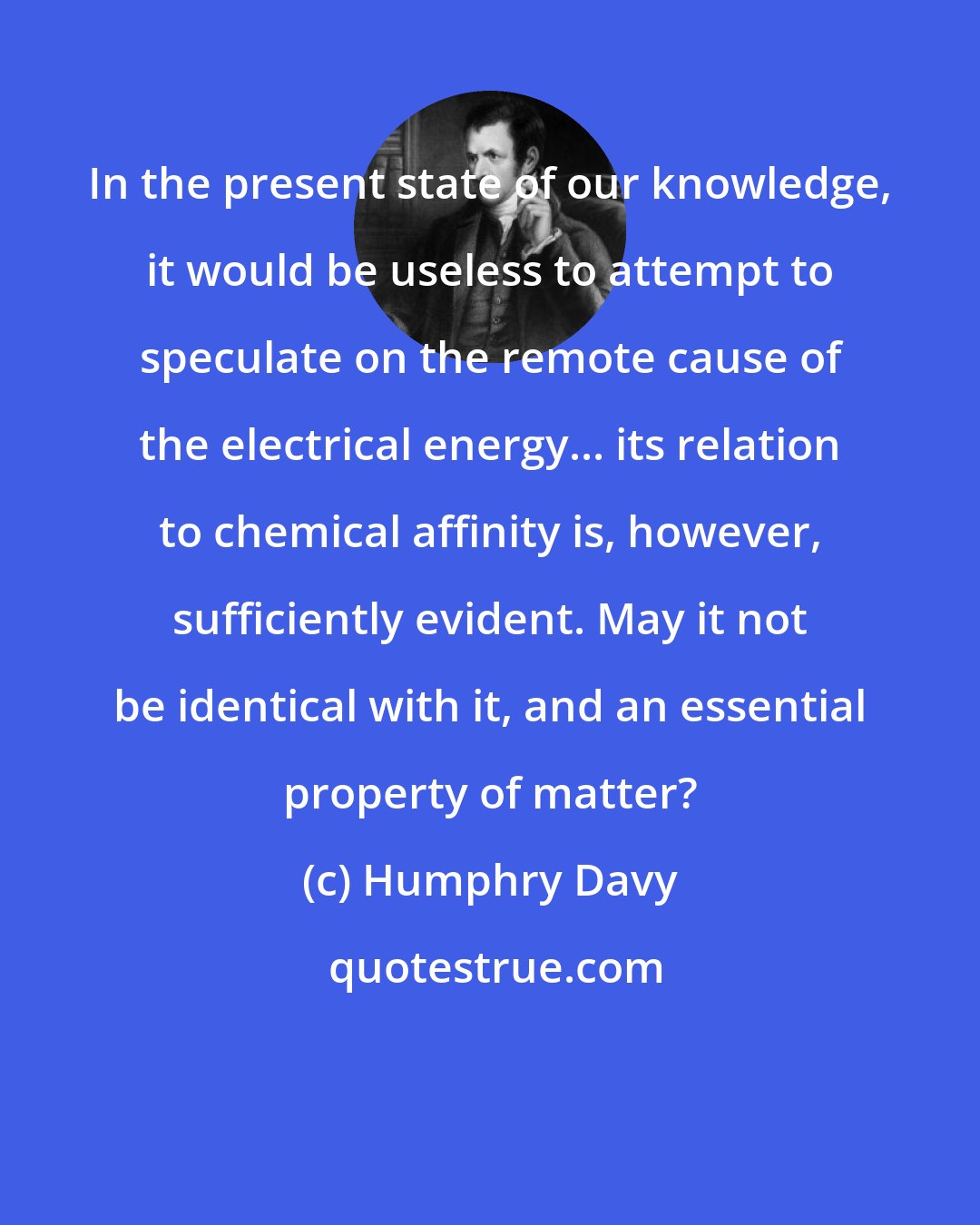 Humphry Davy: In the present state of our knowledge, it would be useless to attempt to speculate on the remote cause of the electrical energy... its relation to chemical affinity is, however, sufficiently evident. May it not be identical with it, and an essential property of matter?