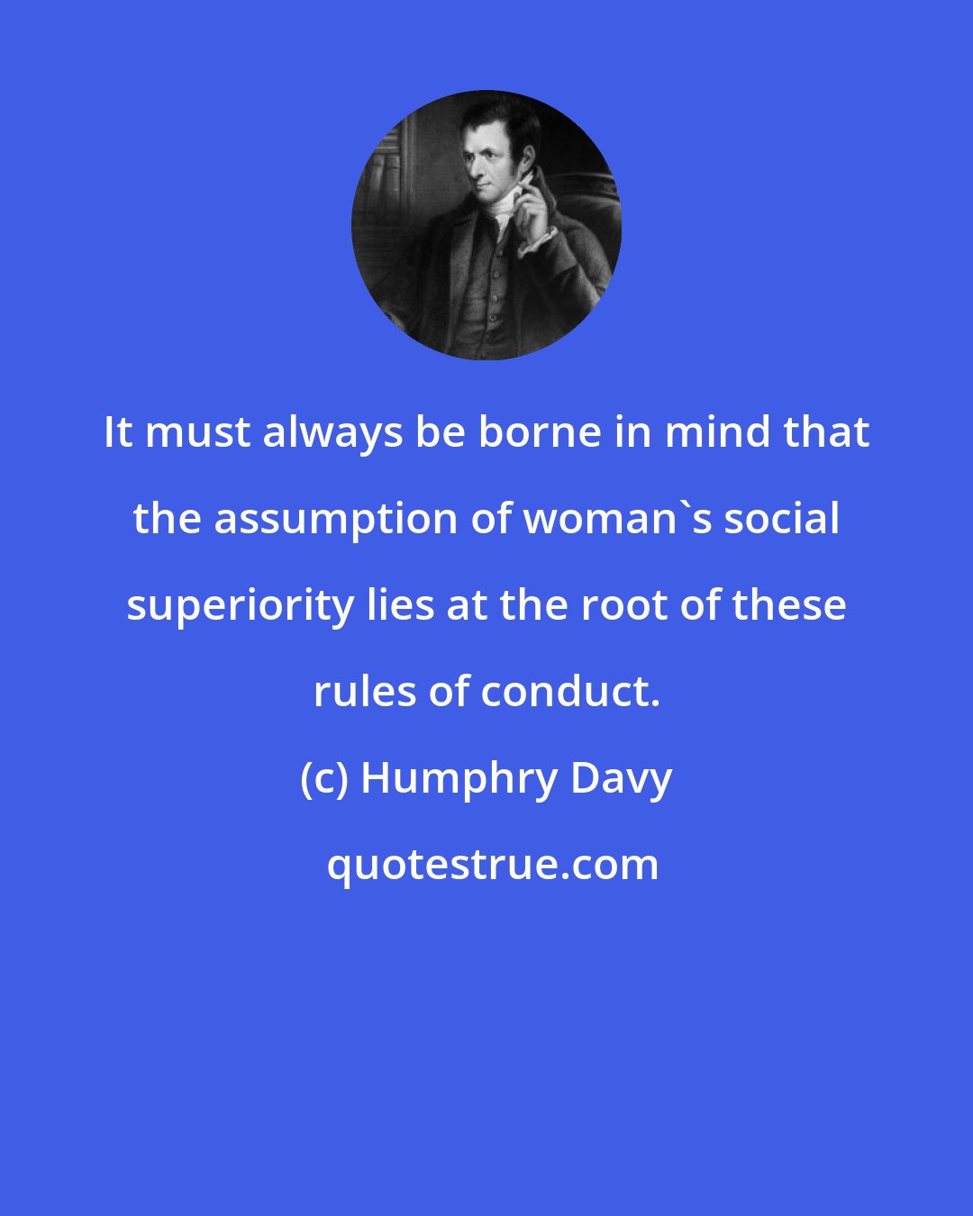 Humphry Davy: It must always be borne in mind that the assumption of woman's social superiority lies at the root of these rules of conduct.