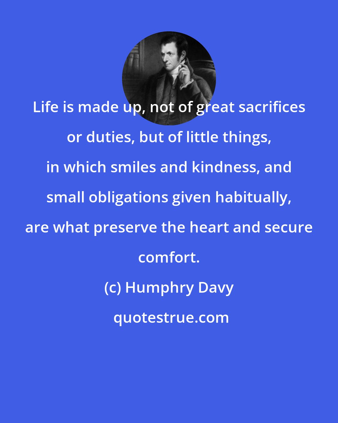 Humphry Davy: Life is made up, not of great sacrifices or duties, but of little things, in which smiles and kindness, and small obligations given habitually, are what preserve the heart and secure comfort.