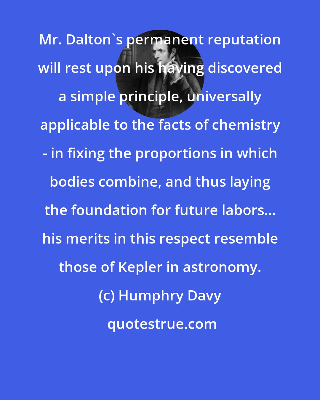 Humphry Davy: Mr. Dalton's permanent reputation will rest upon his having discovered a simple principle, universally applicable to the facts of chemistry - in fixing the proportions in which bodies combine, and thus laying the foundation for future labors... his merits in this respect resemble those of Kepler in astronomy.