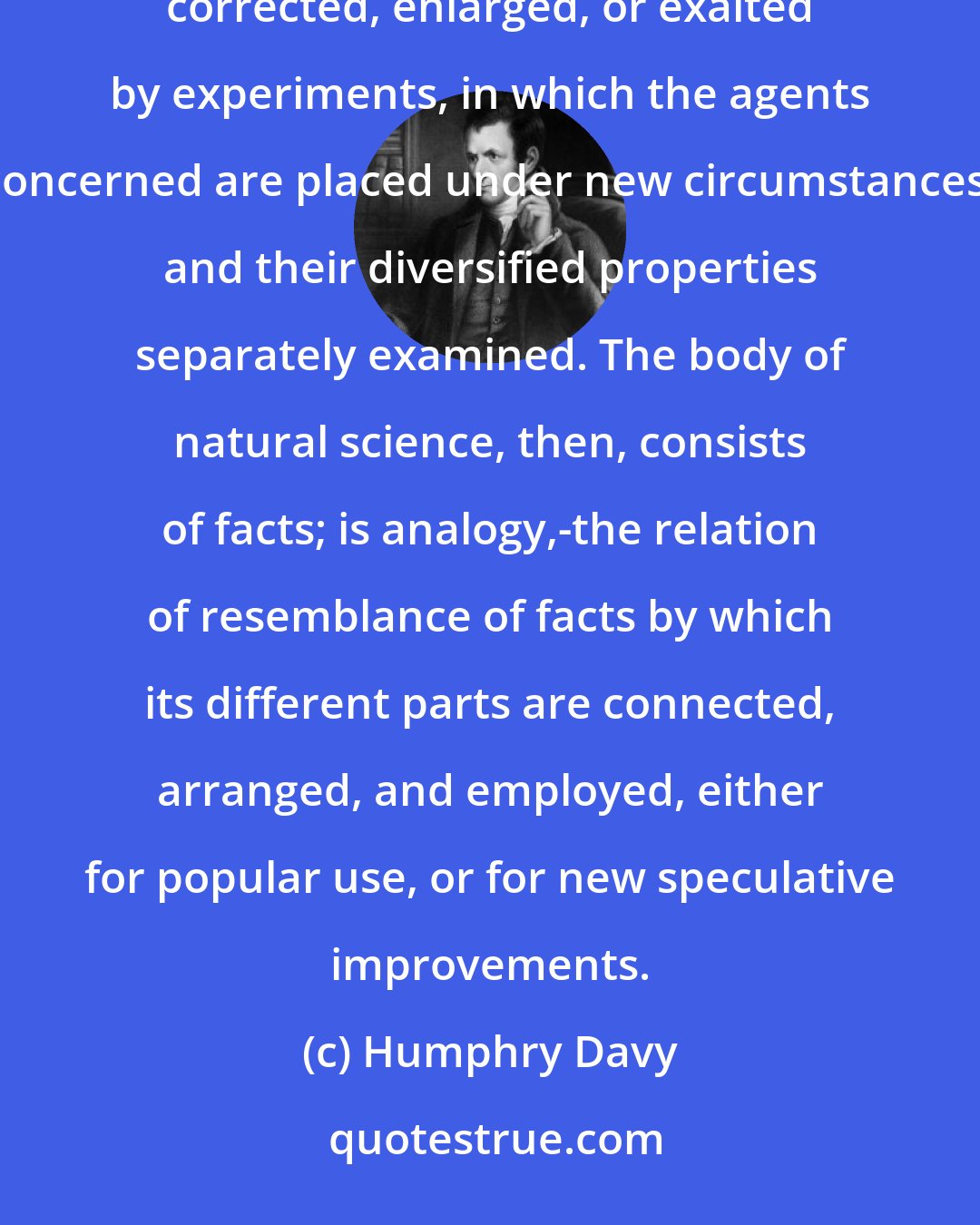 Humphry Davy: Natural science is founded on minute critical views of the general order of events taking place upon our globe, corrected, enlarged, or exalted by experiments, in which the agents concerned are placed under new circumstances, and their diversified properties separately examined. The body of natural science, then, consists of facts; is analogy,-the relation of resemblance of facts by which its different parts are connected, arranged, and employed, either for popular use, or for new speculative improvements.