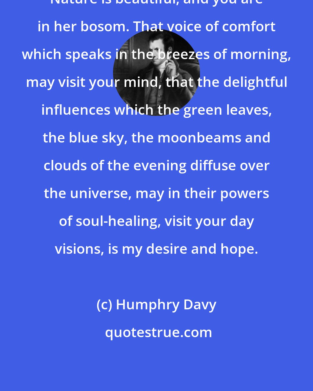 Humphry Davy: Nature is beautiful, and you are in her bosom. That voice of comfort which speaks in the breezes of morning, may visit your mind, that the delightful influences which the green leaves, the blue sky, the moonbeams and clouds of the evening diffuse over the universe, may in their powers of soul-healing, visit your day visions, is my desire and hope.