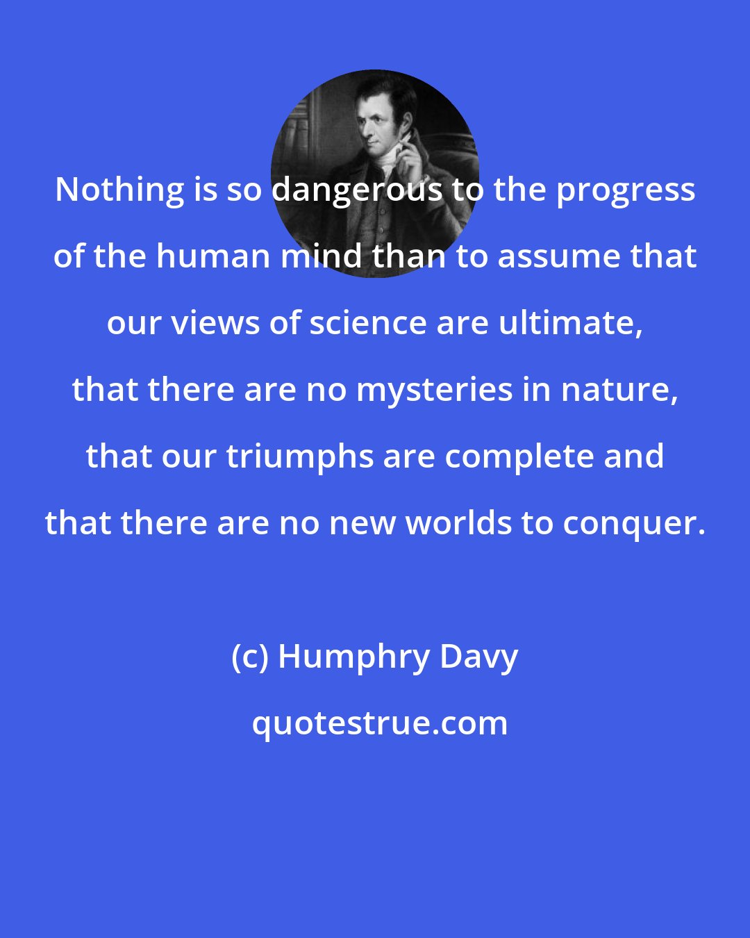 Humphry Davy: Nothing is so dangerous to the progress of the human mind than to assume that our views of science are ultimate, that there are no mysteries in nature, that our triumphs are complete and that there are no new worlds to conquer.