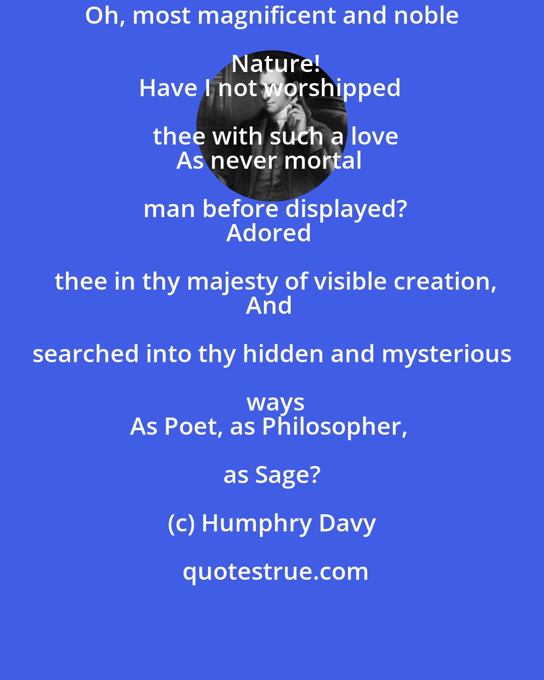 Humphry Davy: Oh, most magnificent and noble Nature!
Have I not worshipped thee with such a love
As never mortal man before displayed?
Adored thee in thy majesty of visible creation,
And searched into thy hidden and mysterious ways
As Poet, as Philosopher, as Sage?