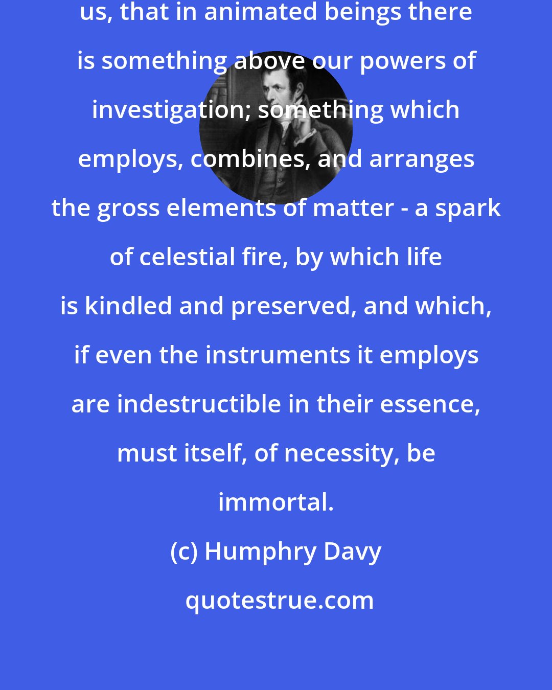 Humphry Davy: The whole language of nature informs us, that in animated beings there is something above our powers of investigation; something which employs, combines, and arranges the gross elements of matter - a spark of celestial fire, by which life is kindled and preserved, and which, if even the instruments it employs are indestructible in their essence, must itself, of necessity, be immortal.