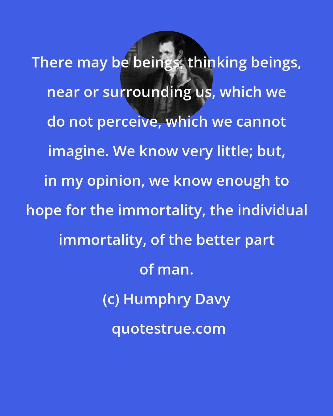 Humphry Davy: There may be beings, thinking beings, near or surrounding us, which we do not perceive, which we cannot imagine. We know very little; but, in my opinion, we know enough to hope for the immortality, the individual immortality, of the better part of man.